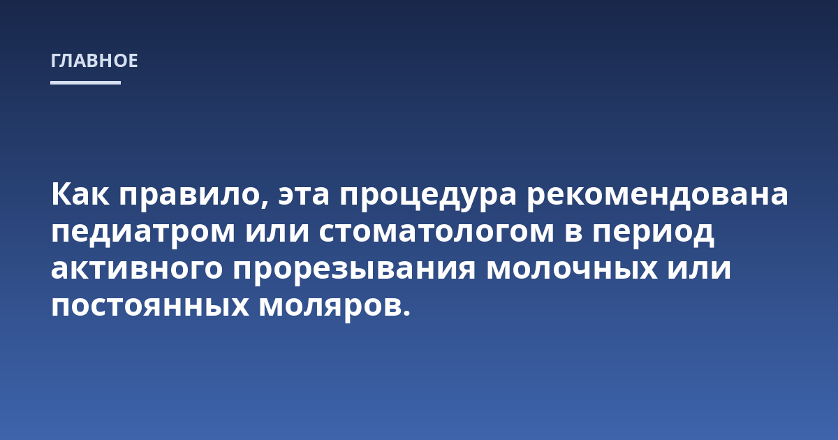 Как правило, эта процедура рекомендована педиатром или стоматологом в период активного прорезывания молочных или постоянных моляров.