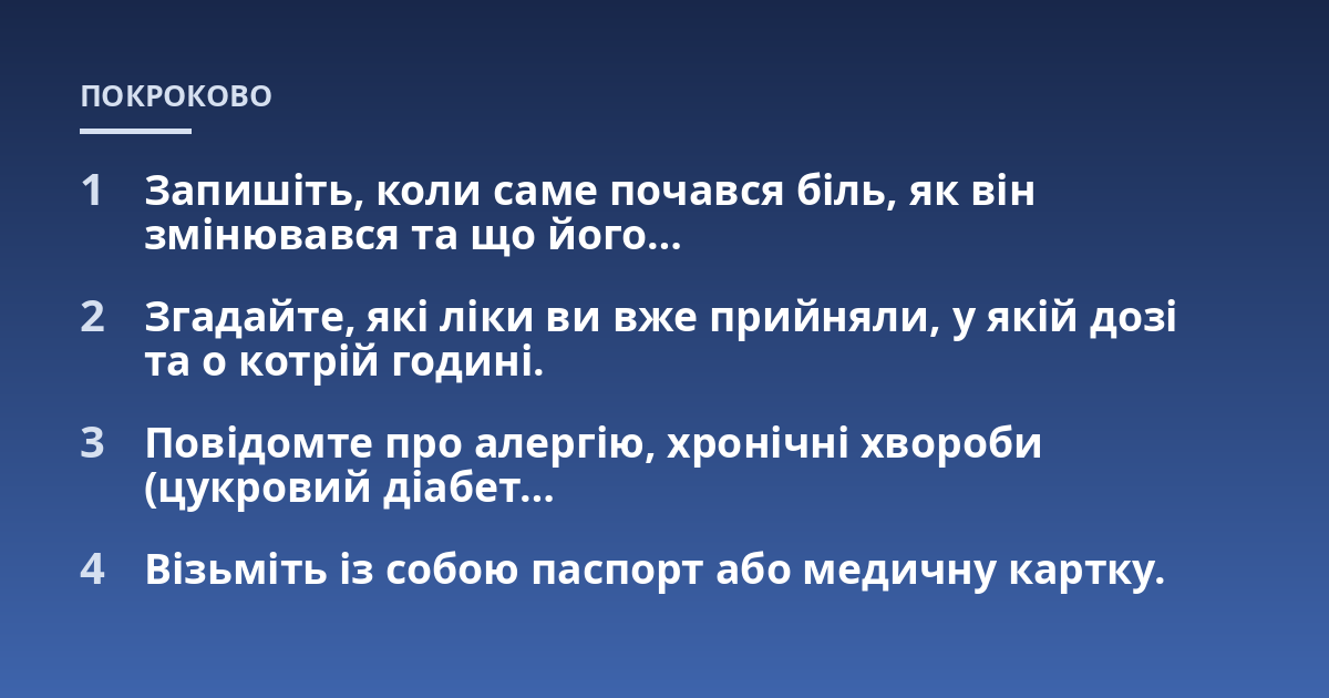 Запишіть, коли саме почався біль, як він змінювався та що його...; Згадайте, які ліки ви вже прийняли, у якій дозі та о котрій годині.; Повідомте про алергію, хронічні хвороби (цукровий діабет...; Візьміть із собою паспорт а