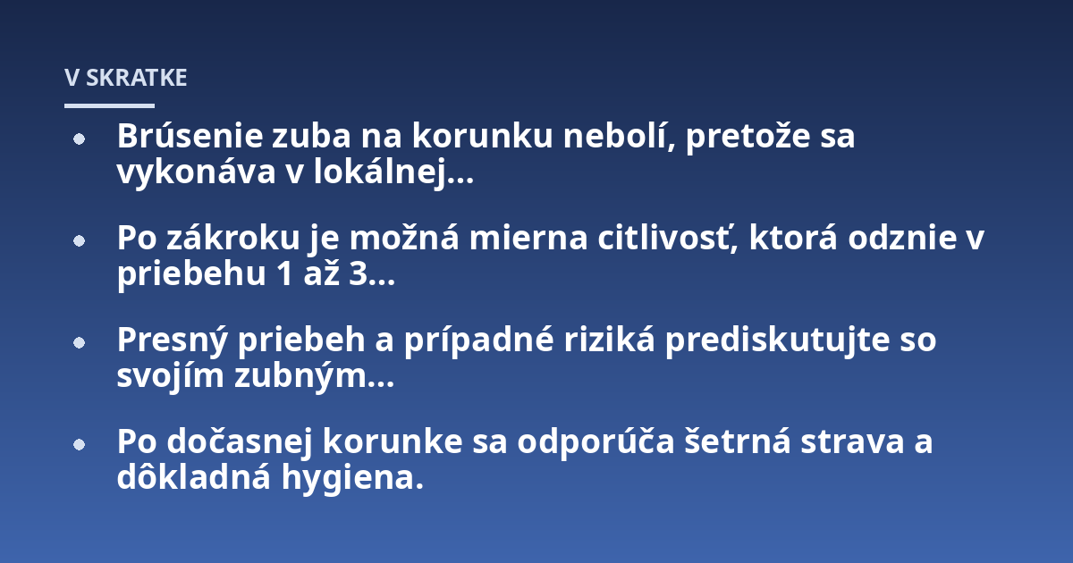 Brúsenie zuba na korunku nebolí, pretože sa vykonáva v lokálnej...; Po zákroku je možná mierna citlivosť, ktorá odznie v priebehu 1 až 3...; Presný priebeh a prípadné riziká prediskutujte so svojím zubným...; Po dočasnej korun