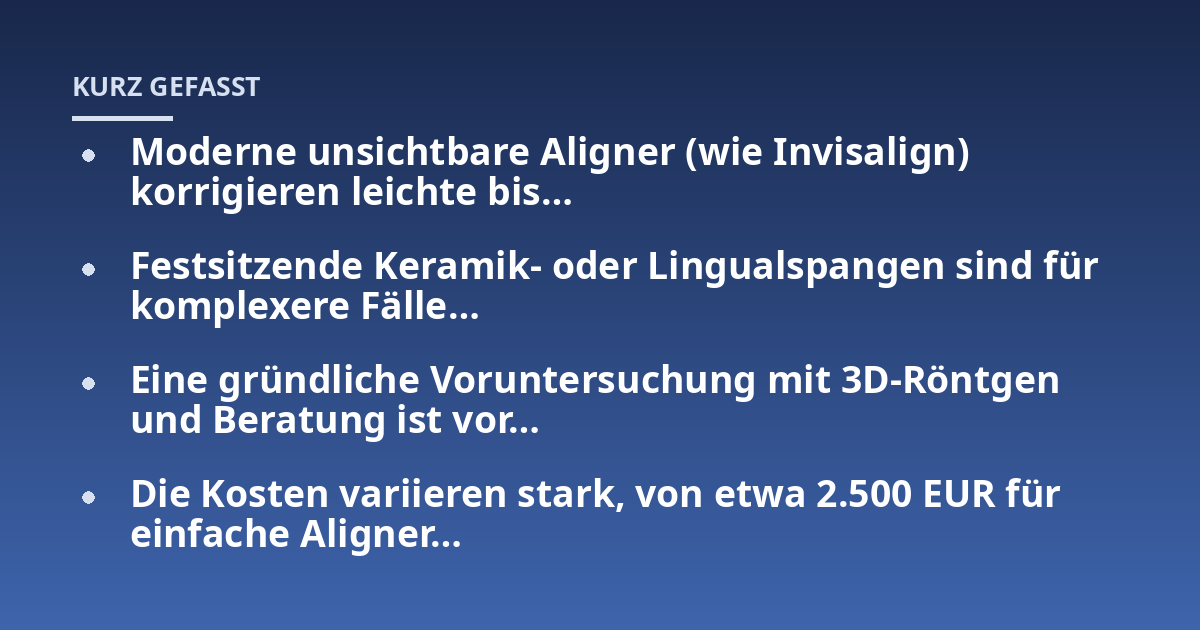 Moderne unsichtbare Aligner (wie Invisalign) korrigieren leichte bis...; Festsitzende Keramik- oder Lingualspangen sind für komplexere Fälle...; Eine gründliche Voruntersuchung mit 3D-Röntgen und Beratung ist vor...; Die Koste