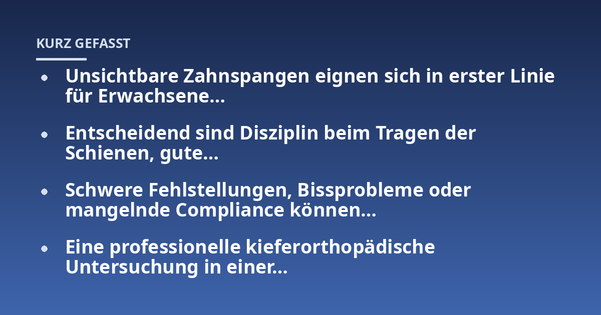 Unsichtbare Zahnspangen eignen sich in erster Linie für Erwachsene...; Entscheidend sind Disziplin beim Tragen der Schienen, gute...; Schwere Fehlstellungen, Bissprobleme oder mangelnde Compliance können...; Eine professionell