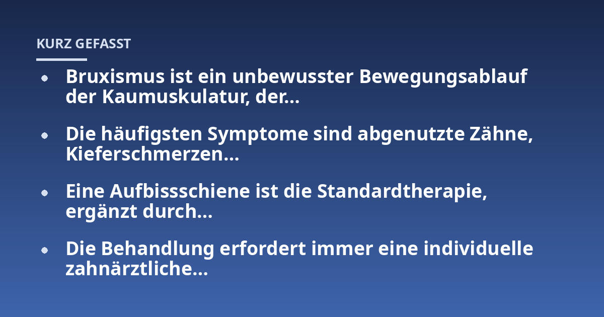 Bruxismus ist ein unbewusster Bewegungsablauf der Kaumuskulatur, der...; Die häufigsten Symptome sind abgenutzte Zähne, Kieferschmerzen...; Eine Aufbissschiene ist die Standardtherapie, ergänzt durch...; Die Behandlung erforde