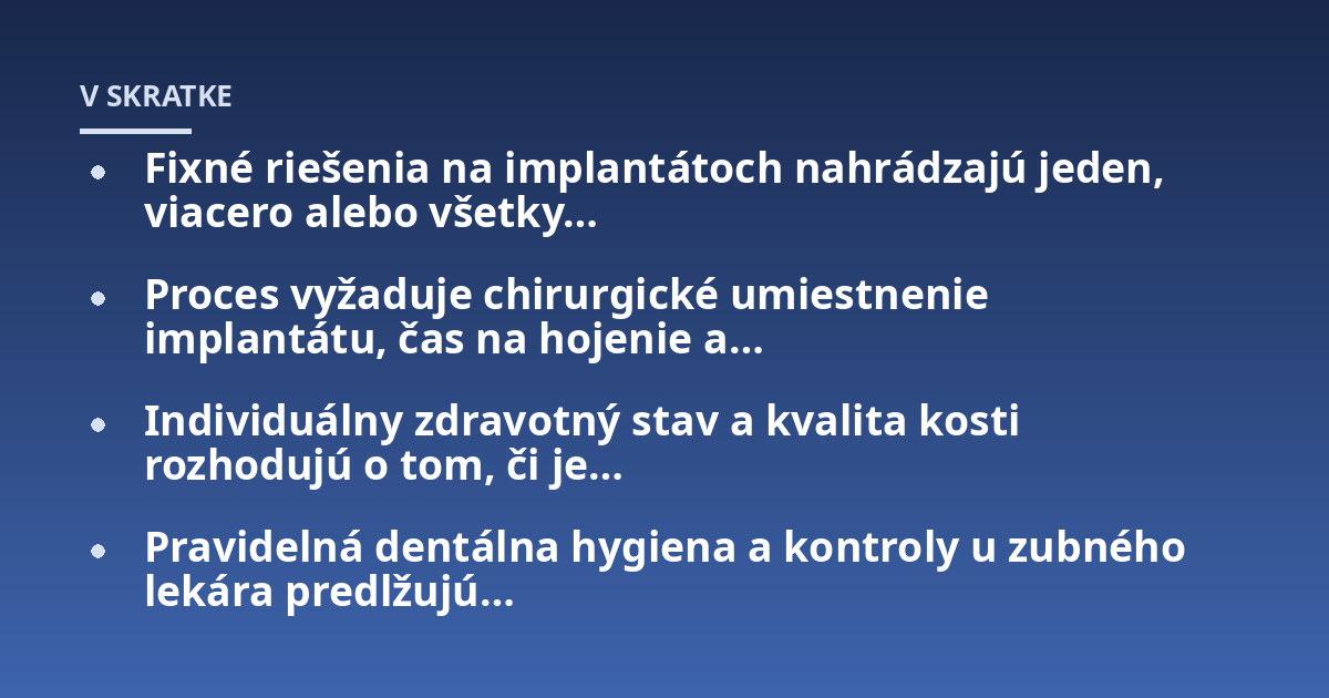 Fixné riešenia na implantátoch nahrádzajú jeden, viacero alebo všetky...; Proces vyžaduje chirurgické umiestnenie implantátu, čas na hojenie a...; Individuálny zdravotný stav a kvalita kosti rozhodujú o tom, či je...; Pravidel
