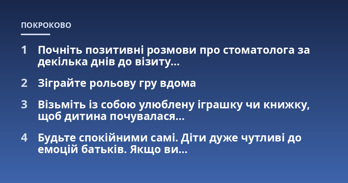 Почніть позитивні розмови про стоматолога за декілька днів до візиту...; Зіграйте рольову гру вдома; Візьміть із собою улюблену іграшку чи книжку, щоб дитина почувалася...; Будьте спокійними самі. Діти дуже чутливі до емоцій