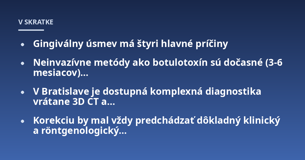 Gingiválny úsmev má štyri hlavné príčiny; Neinvazívne metódy ako botulotoxín sú dočasné (3-6 mesiacov)...; V Bratislave je dostupná komplexná diagnostika vrátane 3D CT a...; Korekciu by mal vždy predchádzať dôkladný klinický