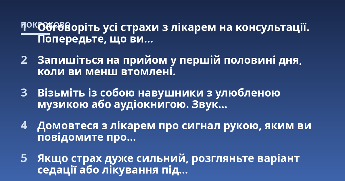 Обговоріть усі страхи з лікарем на консультації. Попередьте, що ви...; Запишіться на прийом у першій половині дня, коли ви менш втомлені.; Візьміть із собою навушники з улюбленою музикою або аудіокнигою. Звук...; Домовтеся з
