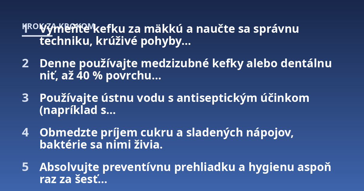 Vymeňte kefku za mäkkú a naučte sa správnu techniku, krúživé pohyby...; Denne používajte medzizubné kefky alebo dentálnu niť, až 40 % povrchu...; Používajte ústnu vodu s antiseptickým účinkom (napríklad s...; Obmedzte príjem c
