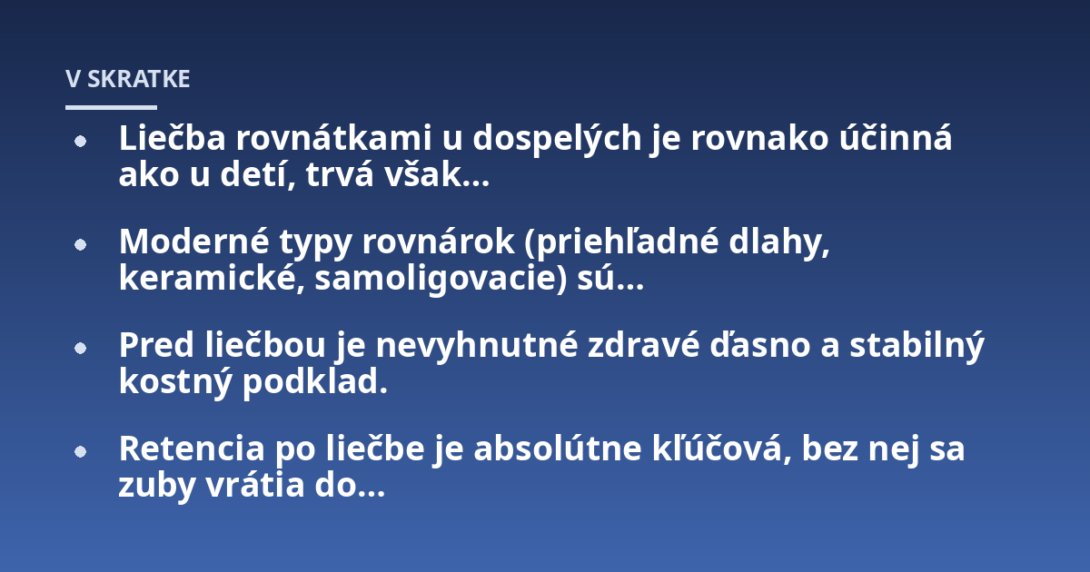 Liečba rovnátkami u dospelých je rovnako účinná ako u detí, trvá však...; Moderné typy rovnárok (priehľadné dlahy, keramické, samoligovacie) sú...; Pred liečbou je nevyhnutné zdravé ďasno a stabilný kostný podklad.; Retencia