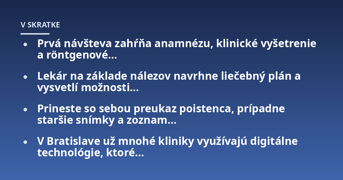 Prvá návšteva zahŕňa anamnézu, klinické vyšetrenie a röntgenové...; Lekár na základe nálezov navrhne liečebný plán a vysvetlí možnosti...; Prineste so sebou preukaz poistenca, prípadne staršie snímky a zoznam...; V Bratislave 