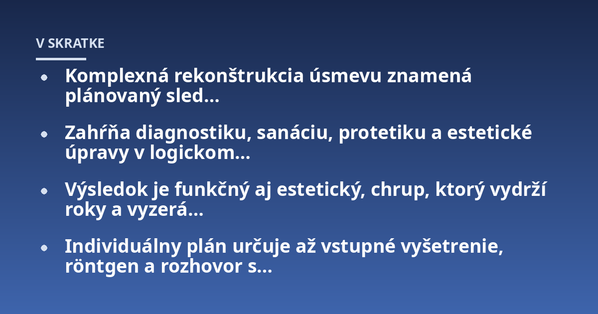 Komplexná rekonštrukcia úsmevu znamená plánovaný sled…; Zahŕňa diagnostiku, sanáciu, protetiku a estetické úpravy v logickom…; Výsledok je funkčný aj estetický, chrup, ktorý vydrží roky a vyzerá…; Individuálny plán určuj