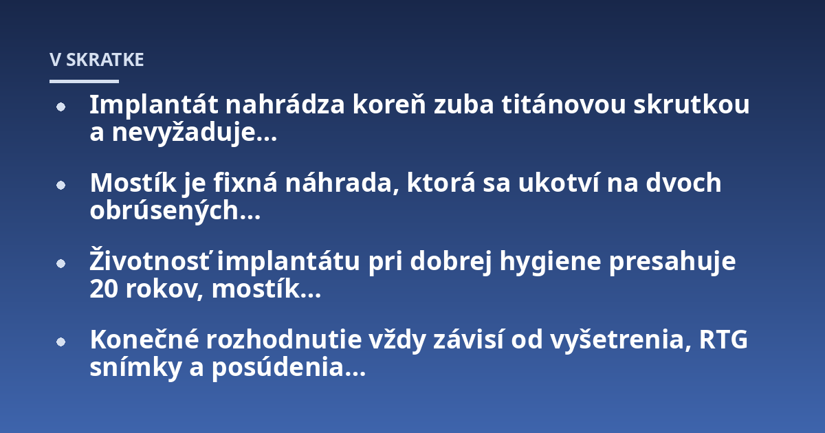 Implantát nahrádza koreň zuba titánovou skrutkou a nevyžaduje…; Mostík je fixná náhrada, ktorá sa ukotví na dvoch obrúsených…; Životnosť implantátu pri dobrej hygiene presahuje 20 rokov, mostík…; Konečné rozhodnutie vždy