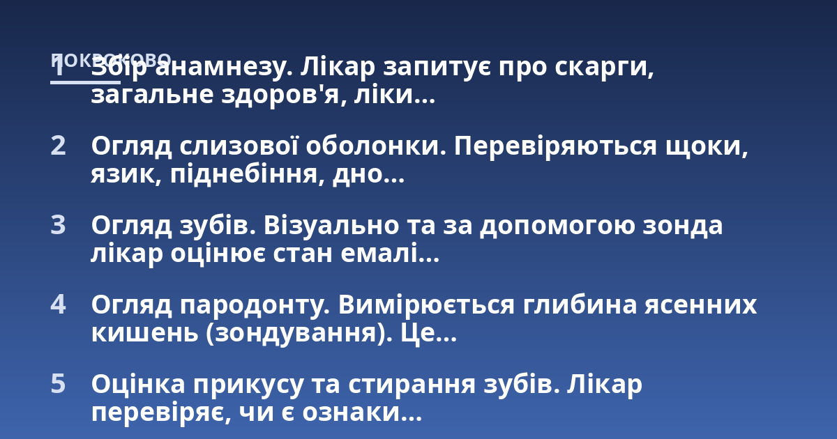 Збір анамнезу. Лікар запитує про скарги, загальне здоров'я, ліки...; Огляд слизової оболонки. Перевіряються щоки, язик, піднебіння, дно...; Огляд зубів. Візуально та за допомогою зонда лікар оцінює стан емалі...; Огляд пародон