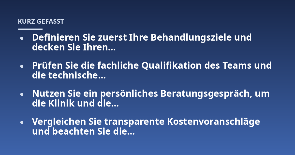 Definieren Sie zuerst Ihre Behandlungsziele und decken Sie Ihren...; Prüfen Sie die fachliche Qualifikation des Teams und die technische...; Nutzen Sie ein persönliches Beratungsgespräch, um die Klinik und die...; Vergleichen 