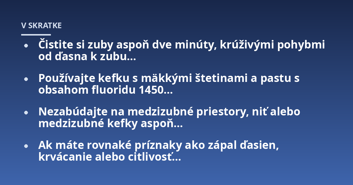 Čistite si zuby aspoň dve minúty, krúživými pohybmi od ďasna k zubu...; Používajte kefku s mäkkými štetinami a pastu s obsahom fluoridu 1450...; Nezabúdajte na medzizubné priestory, niť alebo medzizubné kefky aspoň...; Ak máte