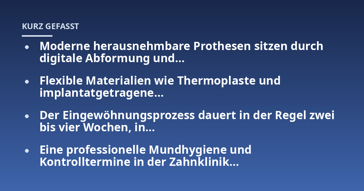 Moderne herausnehmbare Prothesen sitzen durch digitale Abformung und...; Flexible Materialien wie Thermoplaste und implantatgetragene...; Der Eingewöhnungsprozess dauert in der Regel zwei bis vier Wochen, in...; Eine professio
