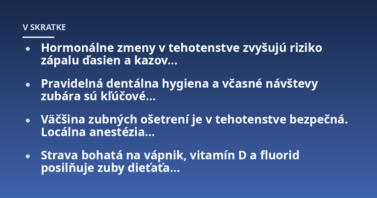 Hormonálne zmeny v tehotenstve zvyšujú riziko zápalu ďasien a kazov...; Pravidelná dentálna hygiena a včasné návštevy zubára sú kľúčové...; Väčšina zubných ošetrení je v tehotenstve bezpečná. Locálna anestézia...; Strava bohat