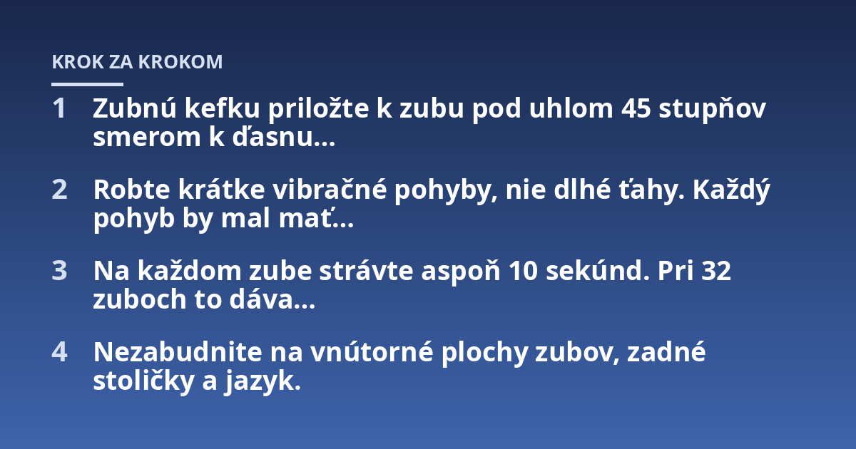 Zubnú kefku priložte k zubu pod uhlom 45 stupňov smerom k ďasnu...; Robte krátke vibračné pohyby, nie dlhé ťahy. Každý pohyb by mal mať...; Na každom zube strávte aspoň 10 sekúnd. Pri 32 zuboch to dáva...; Nezabudnite na vnúto