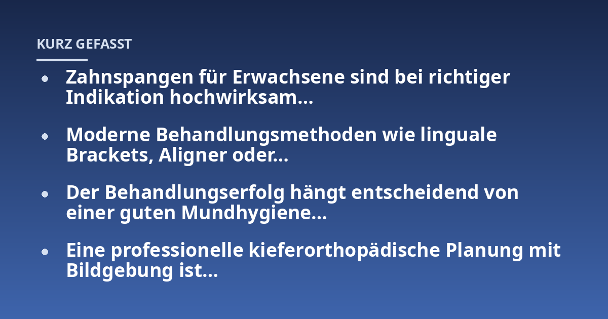Zahnspangen für Erwachsene sind bei richtiger Indikation hochwirksam...; Moderne Behandlungsmethoden wie linguale Brackets, Aligner oder...; Der Behandlungserfolg hängt entscheidend von einer guten Mundhygiene...; Eine profess