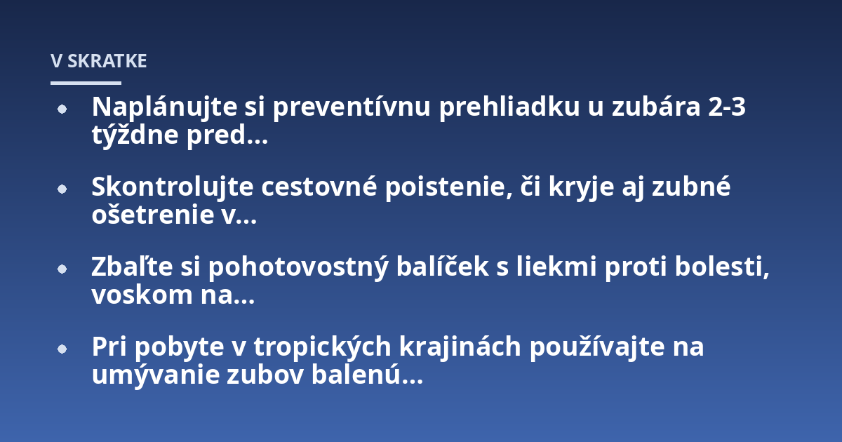 Naplánujte si preventívnu prehliadku u zubára 2-3 týždne pred...; Skontrolujte cestovné poistenie, či kryje aj zubné ošetrenie v...; Zbaľte si pohotovostný balíček s liekmi proti bolesti, voskom na...; Pri pobyte v tropických 