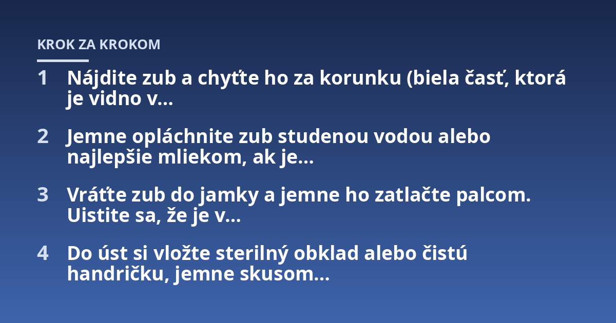 Nájdite zub a chyťte ho za korunku (biela časť, ktorá je vidno v...; Jemne opláchnite zub studenou vodou alebo najlepšie mliekom, ak je...; Vráťte zub do jamky a jemne ho zatlačte palcom. Uistite sa, že je v...; Do úst si vlož