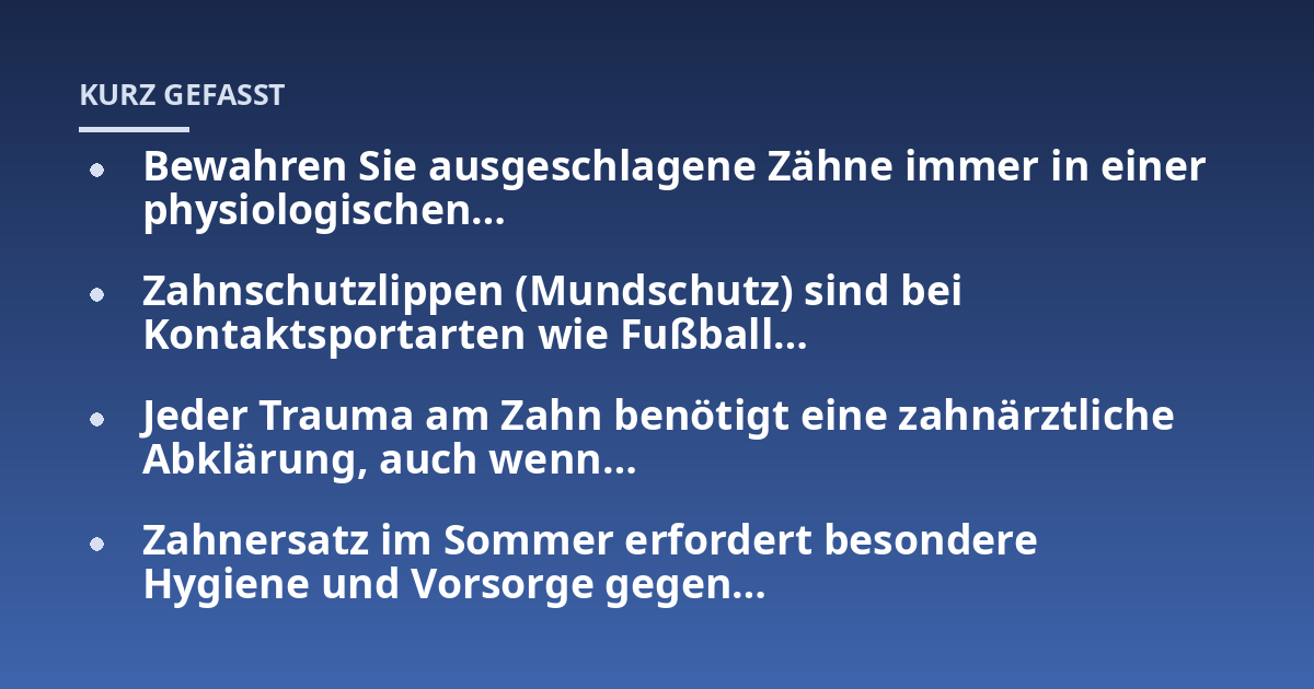 Bewahren Sie ausgeschlagene Zähne immer in einer physiologischen...; Zahnschutzlippen (Mundschutz) sind bei Kontaktsportarten wie Fußball...; Jeder Trauma am Zahn benötigt eine zahnärztliche Abklärung, auch wenn...; Zahnersatz