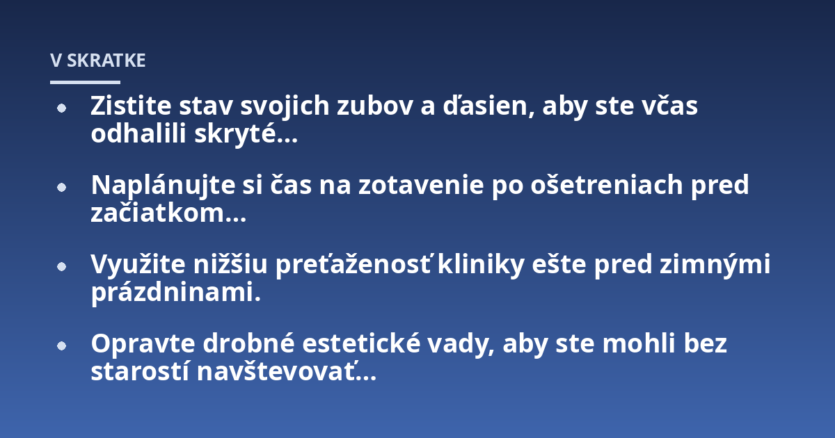 Zistite stav svojich zubov a ďasien, aby ste včas odhalili skryté...; Naplánujte si čas na zotavenie po ošetreniach pred začiatkom...; Využite nižšiu preťaženosť kliniky ešte pred zimnými prázdninami.; Opravte drobné estetic