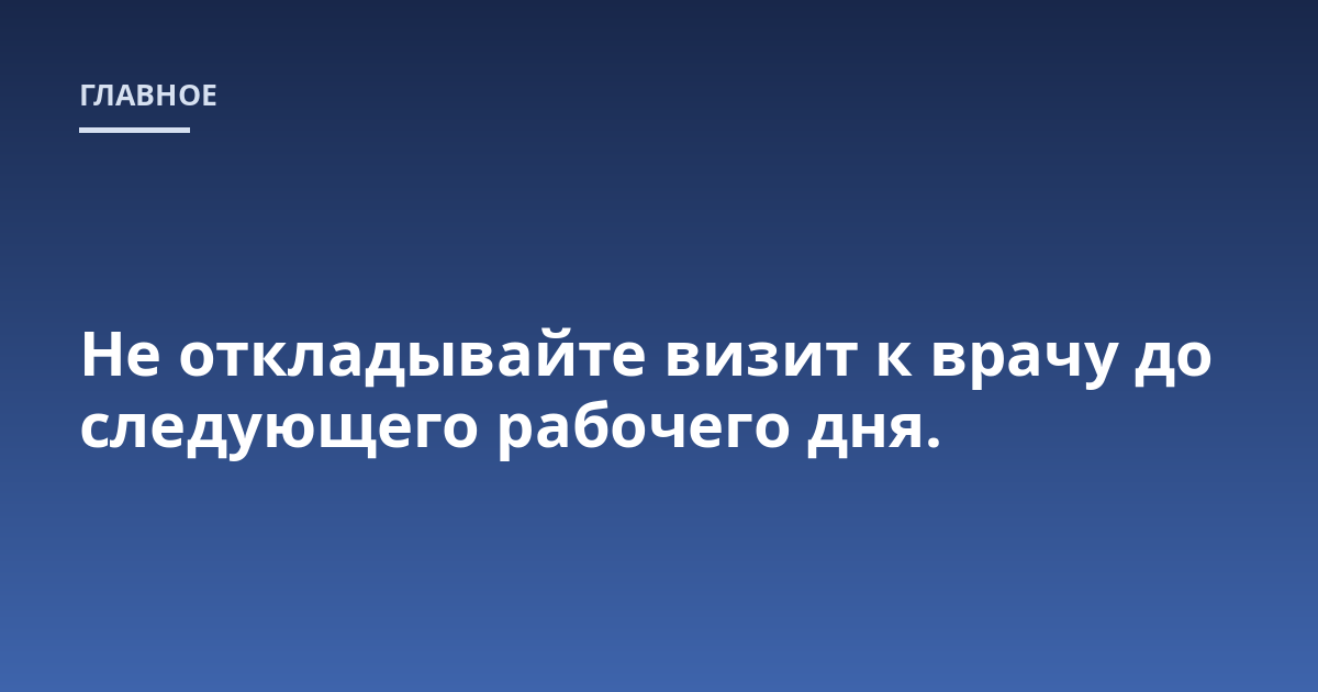 Не откладывайте визит к врачу до следующего рабочего дня.
