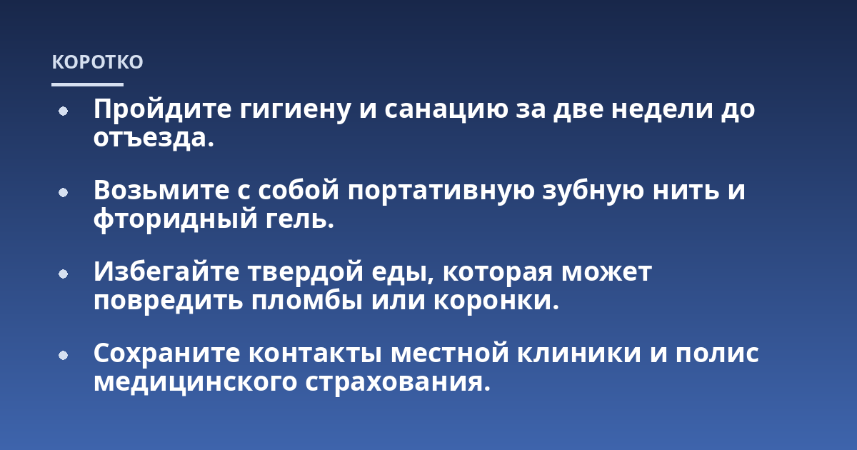 Пройдите гигиену и санацию за две недели до отъезда.; Возьмите с собой портативную зубную нить и фторидный гель.; Избегайте твердой еды, которая может повредить пломбы или коронки.; Сохраните контакты местной клиники и п