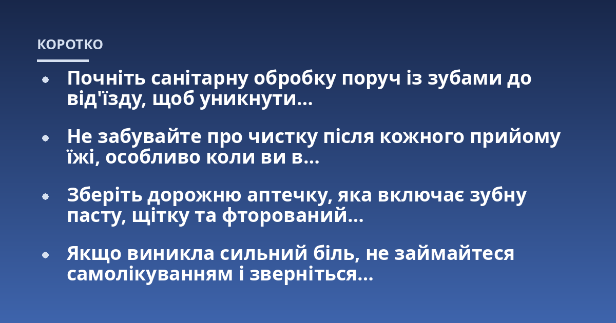 Почніть санітарну обробку поруч із зубами до від'їзду, щоб уникнути...; Не забувайте про чистку після кожного прийому їжі, особливо коли ви в...; Зберіть дорожню аптечку, яка включає зубну пасту, щітку та фторований...; Якщо в