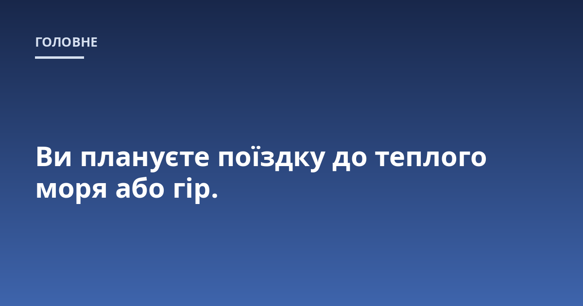 Ви плануєте поїздку до теплого моря або гір.