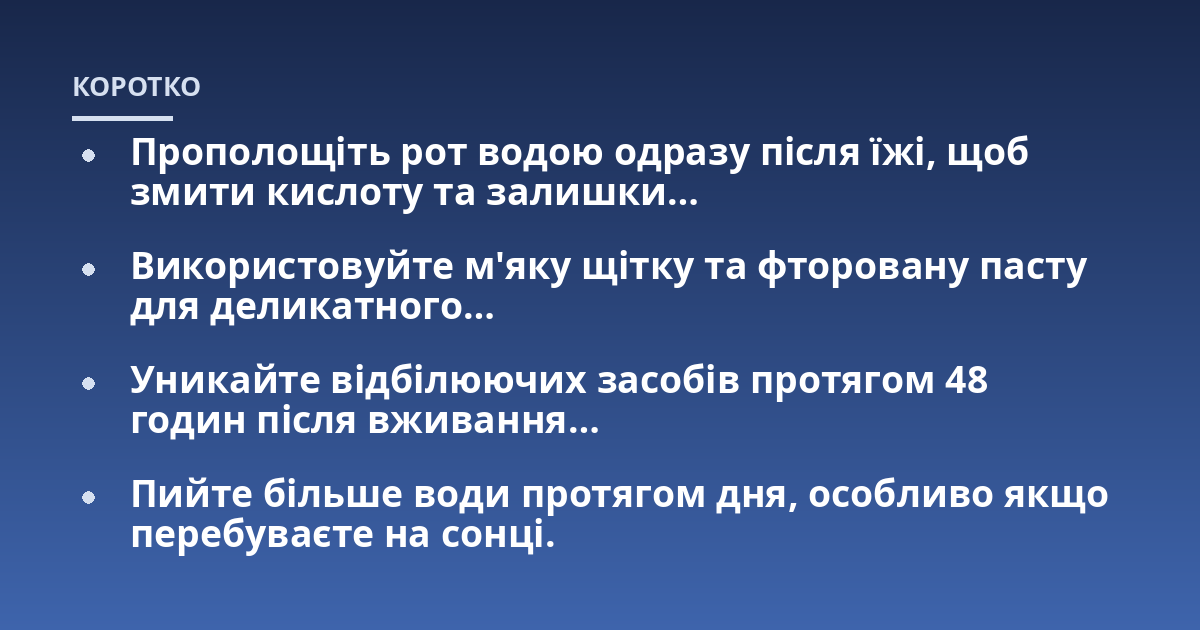 Прополощіть рот водою одразу після їжі, щоб змити кислоту та залишки...; Використовуйте м'яку щітку та фторовану пасту для деликатного...; Уникайте відбілюючих засобів протягом 48 годин після вживання...; Пийте більше води про