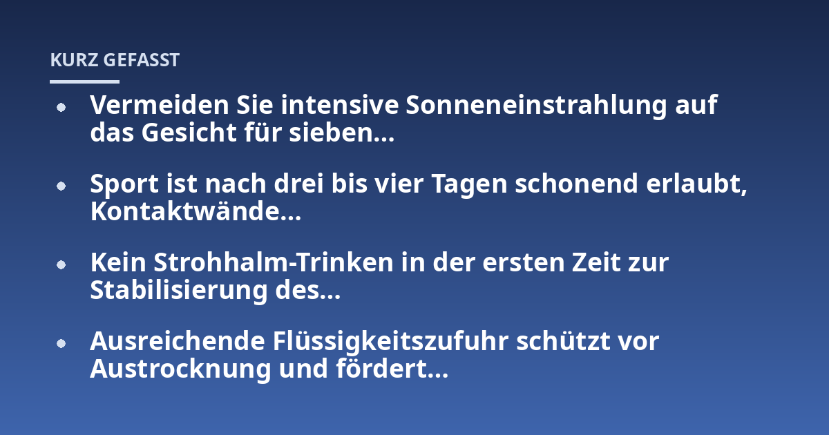 Vermeiden Sie intensive Sonneneinstrahlung auf das Gesicht für sieben...; Sport ist nach drei bis vier Tagen schonend erlaubt, Kontaktwände...; Kein Strohhalm-Trinken in der ersten Zeit zur Stabilisierung des...; Ausreichende 