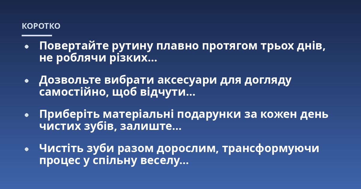 Повертайте рутину плавно протягом трьох днів, не роблячи різких...; Дозвольте вибрати аксесуари для догляду самостійно, щоб відчути...; Приберіть матеріальні подарунки за кожен день чистих зубів, залиште...; Чистіть зуби разом