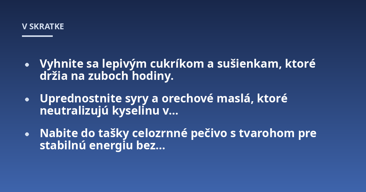 Vyhnite sa lepivým cukríkom a sušienkam, ktoré držia na zuboch hodiny.; Uprednostnite syry a orechové maslá, ktoré neutralizujú kyselinu v...; Nabite do tašky celozrnné pečivo s tvarohom pre stabilnú energiu bez...