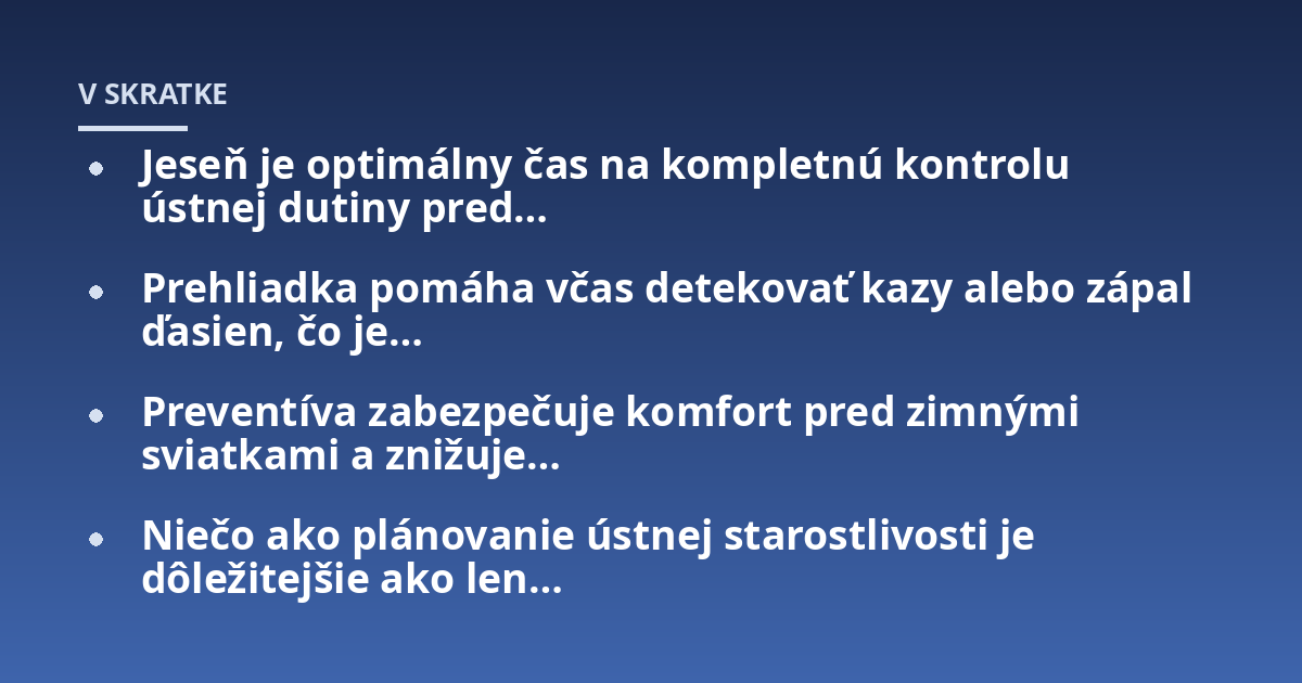 Jeseň je optimálny čas na kompletnú kontrolu ústnej dutiny pred…; Prehliadka pomáha včas detekovať kazy alebo zápal ďasien, čo je…; Preventíva zabezpečuje komfort pred zimnými sviatkami a znižuje…; Niečo ako plánovanie ú